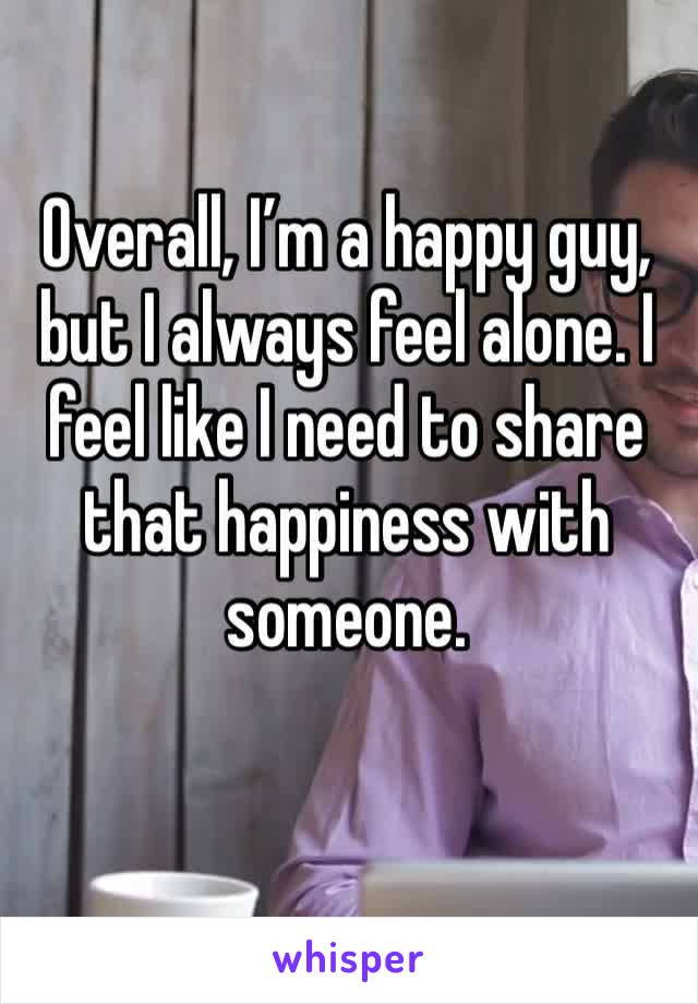 Overall, I’m a happy guy, but I always feel alone. I feel like I need to share that happiness with someone.