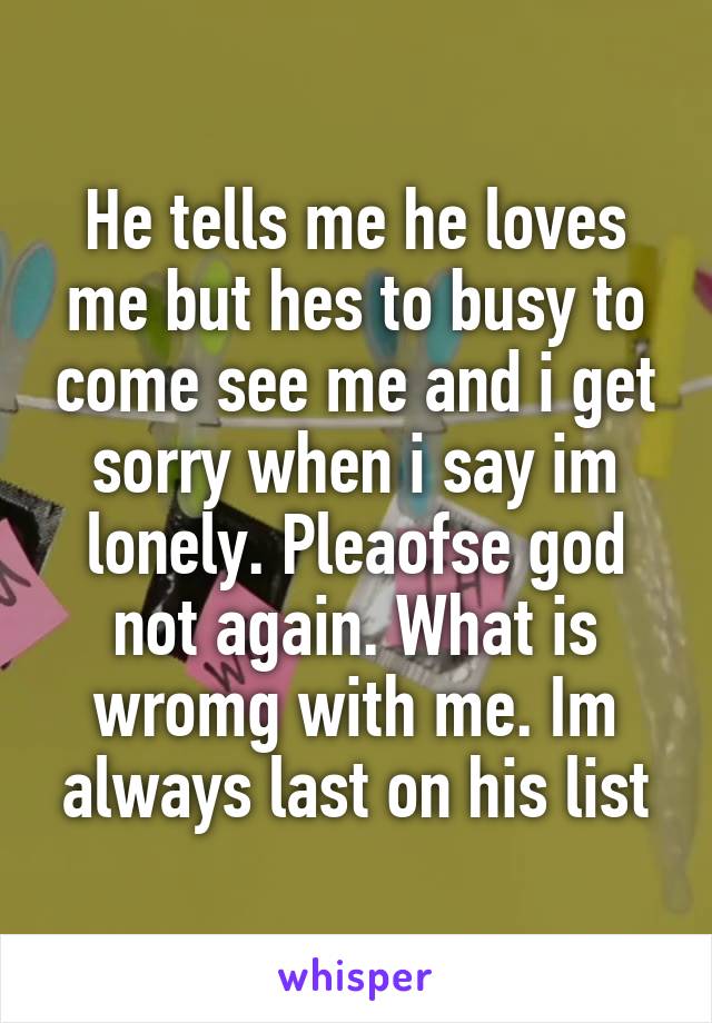 He tells me he loves me but hes to busy to come see me and i get sorry when i say im lonely. Pleaofse god not again. What is wromg with me. Im always last on his list