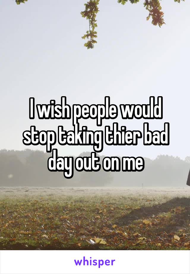 I wish people would stop taking thier bad day out on me