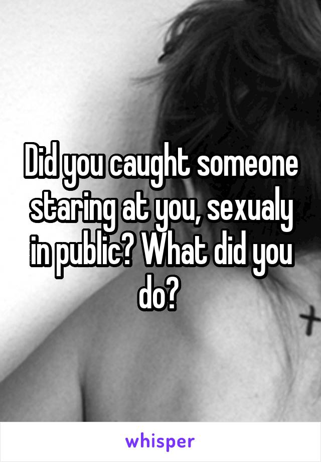 Did you caught someone staring at you, sexualy in public? What did you do? 
