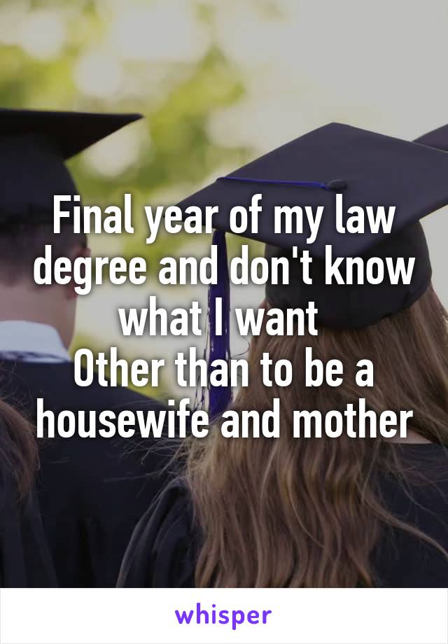 Final year of my law degree and don't know what I want 
Other than to be a housewife and mother