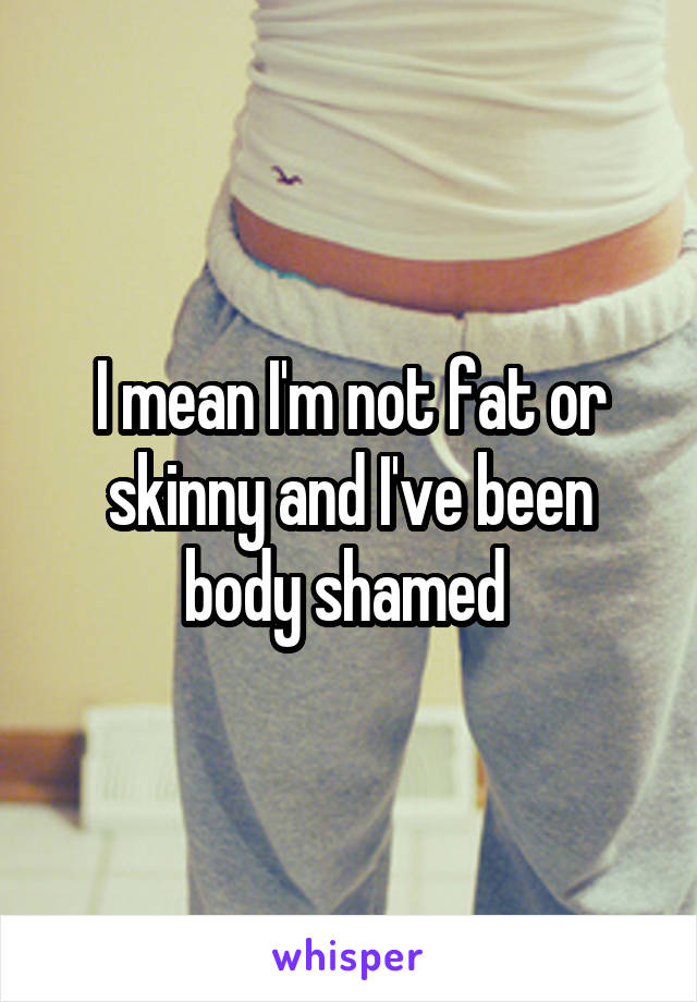 I mean I'm not fat or skinny and I've been body shamed 