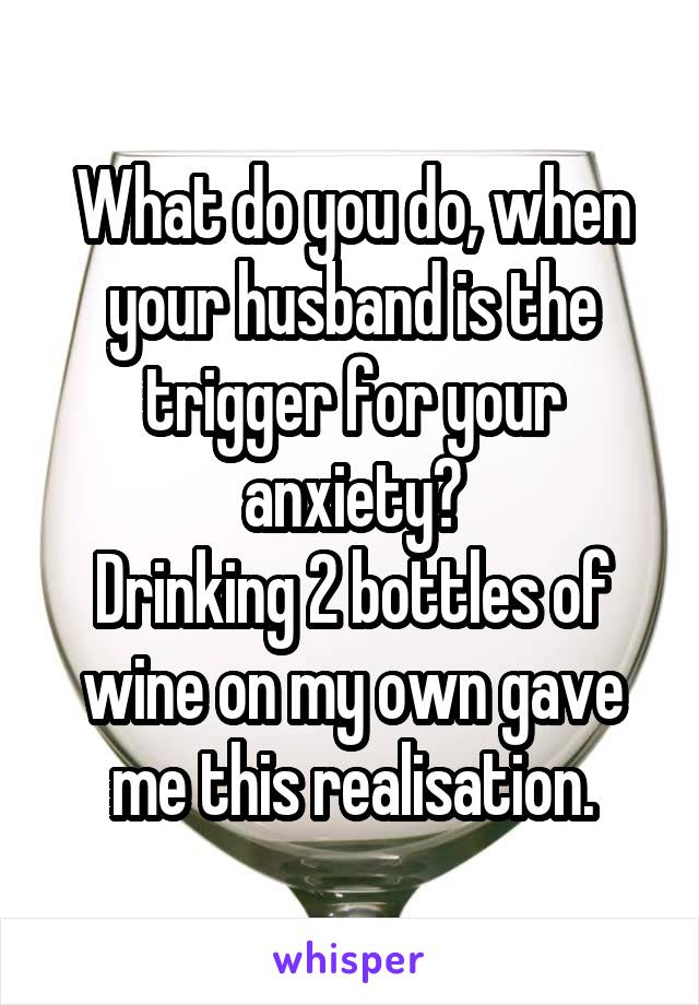 What do you do, when your husband is the trigger for your anxiety?
Drinking 2 bottles of wine on my own gave me this realisation.
