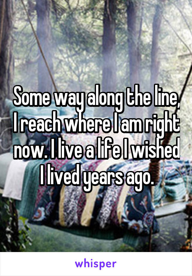 Some way along the line, I reach where I am right now. I live a life I wished I lived years ago.
