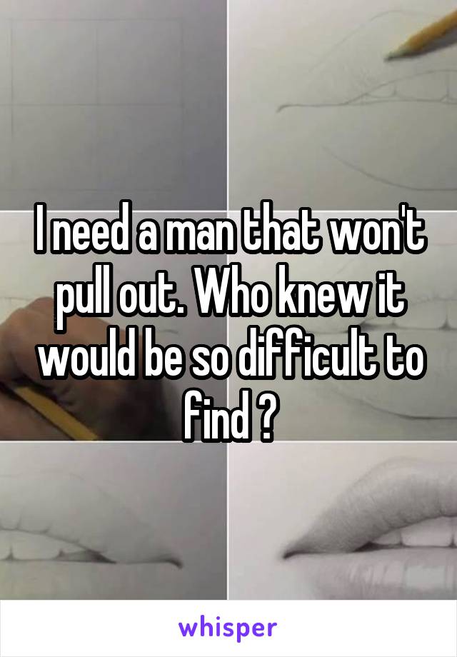 I need a man that won't pull out. Who knew it would be so difficult to find ðŸ˜•