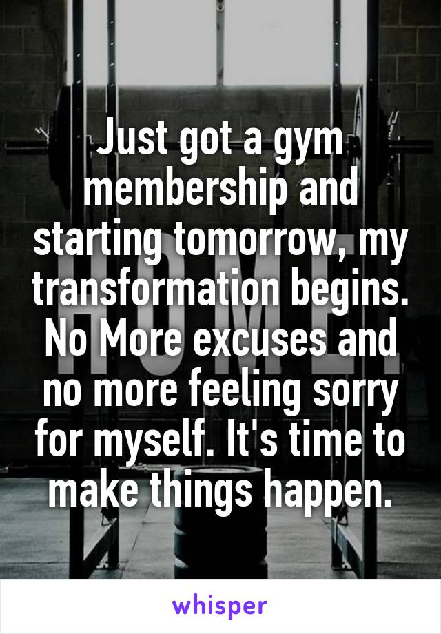 Just got a gym membership and starting tomorrow, my transformation begins. No More excuses and no more feeling sorry for myself. It's time to make things happen.