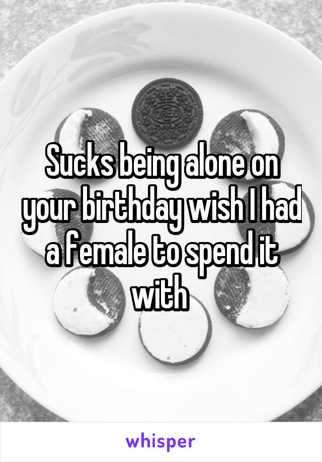 Sucks being alone on your birthday wish I had a female to spend it with 