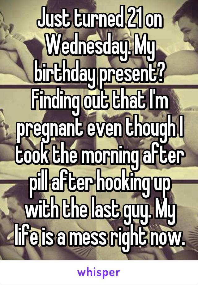 Just turned 21 on Wednesday. My birthday present? Finding out that I'm pregnant even though I took the morning after pill after hooking up with the last guy. My life is a mess right now. 