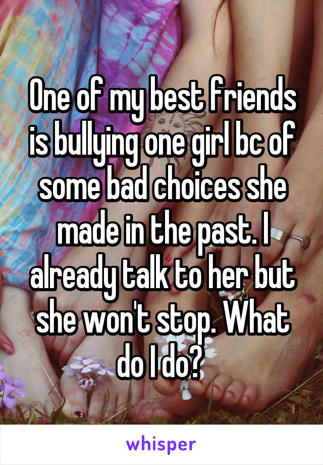 One of my best friends is bullying one girl bc of some bad choices she made in the past. I already talk to her but she won't stop. What do I do? 
