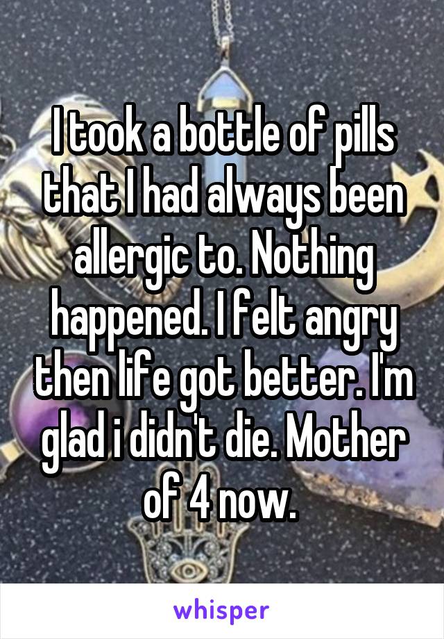 I took a bottle of pills that I had always been allergic to. Nothing happened. I felt angry then life got better. I'm glad i didn't die. Mother of 4 now. 