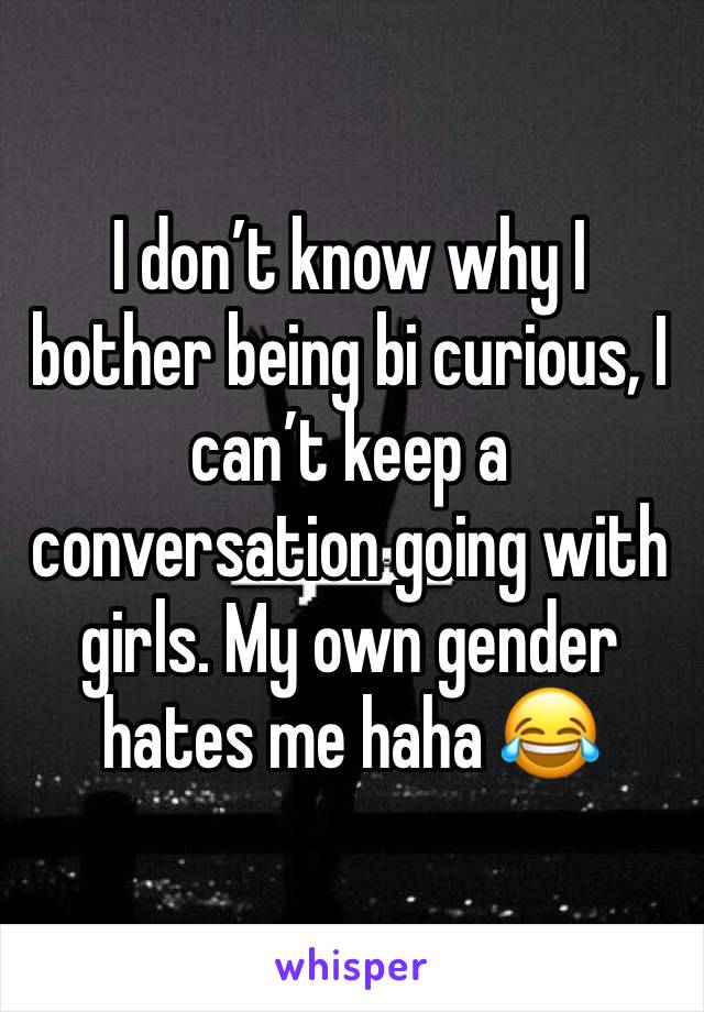 I donâ€™t know why I bother being bi curious, I canâ€™t keep a conversation going with girls. My own gender hates me haha ðŸ˜‚