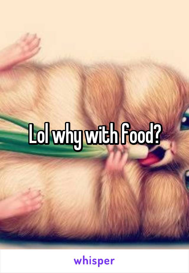 Lol why with food?
