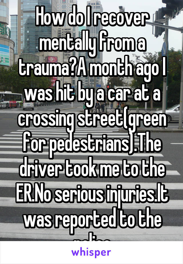 How do I recover mentally from a trauma?A month ago I was hit by a car at a crossing street(green for pedestrians).The driver took me to the ER.No serious injuries.It was reported to the police
