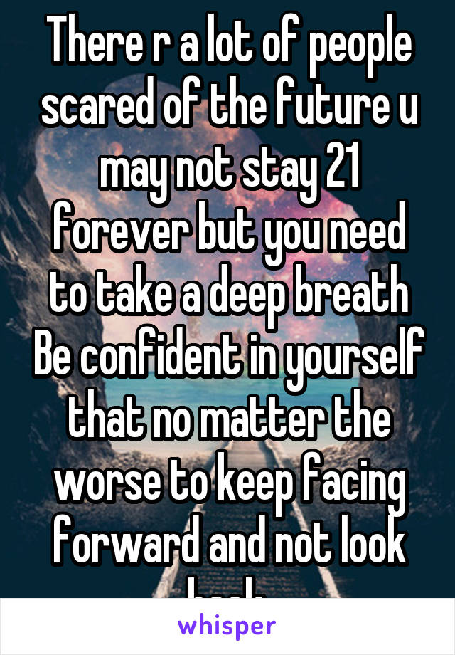 There r a lot of people scared of the future u may not stay 21 forever but you need to take a deep breath Be confident in yourself that no matter the worse to keep facing forward and not look back.
