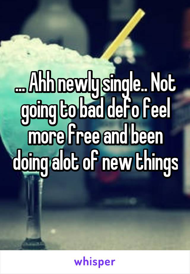 ... Ahh newly single.. Not going to bad defo feel more free and been doing alot of new things 