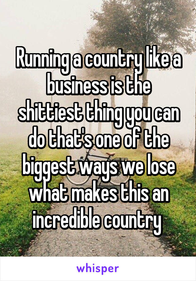 Running a country like a business is the shittiest thing you can do that's one of the biggest ways we lose what makes this an incredible country 