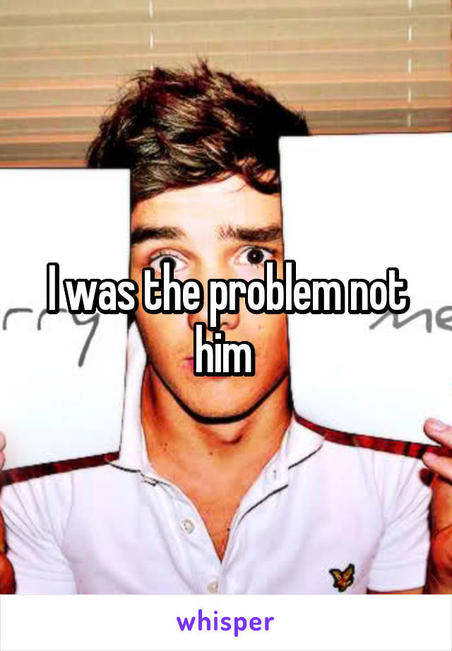 I was the problem not him 