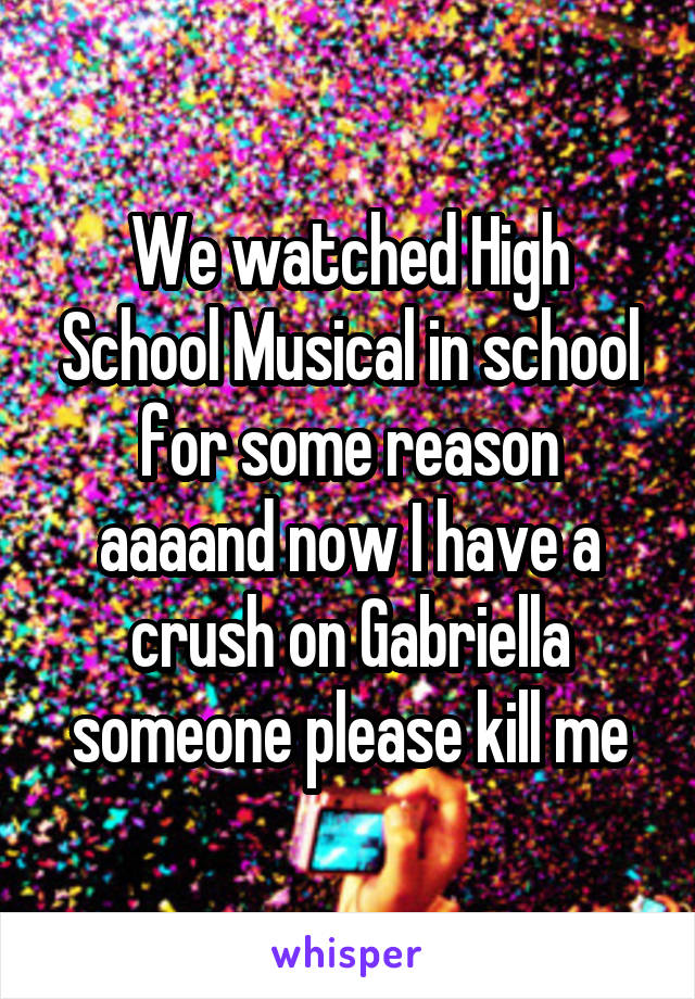 We watched High School Musical in school for some reason aaaand now I have a crush on Gabriella someone please kill me
