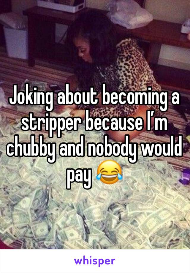 Joking about becoming a stripper because I’m chubby and nobody would pay 😂