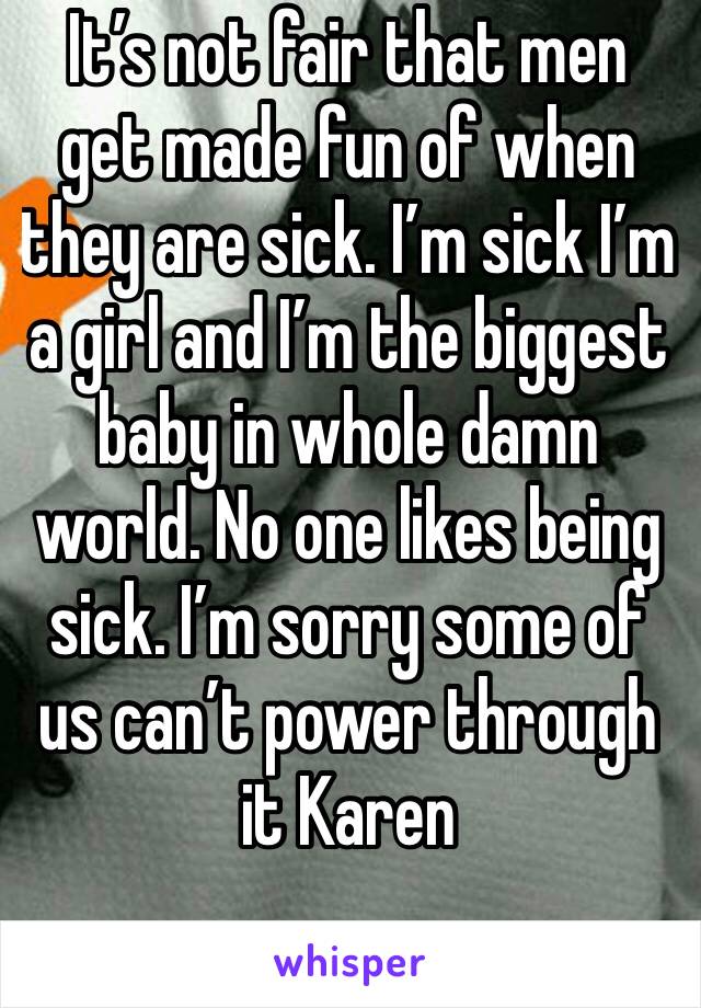 It’s not fair that men get made fun of when  they are sick. I’m sick I’m a girl and I’m the biggest baby in whole damn world. No one likes being sick. I’m sorry some of us can’t power through it Karen