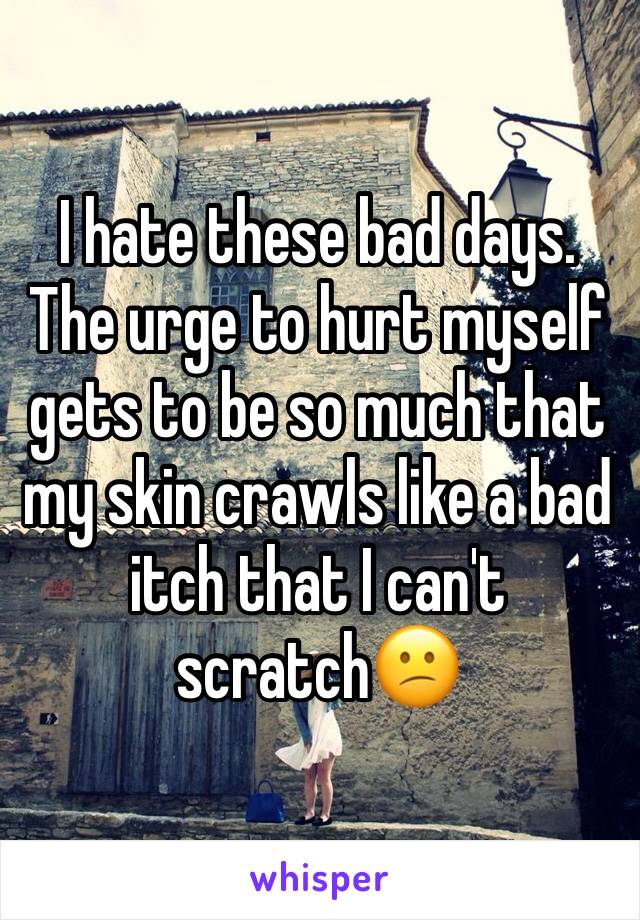 I hate these bad days. The urge to hurt myself gets to be so much that my skin crawls like a bad itch that I can't scratch😕