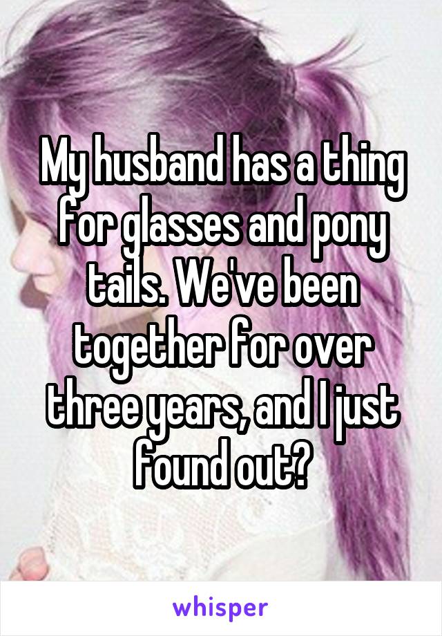 My husband has a thing for glasses and pony tails. We've been together for over three years, and I just found out?
