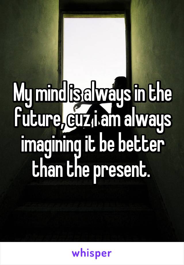 My mind is always in the future, cuz i am always imagining it be better than the present. 