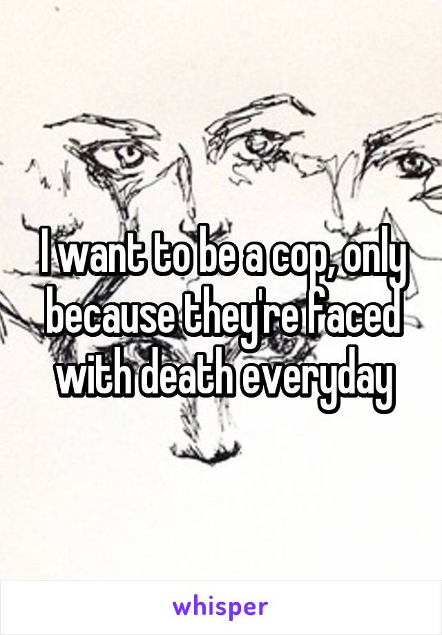 I want to be a cop, only because they're faced with death everyday