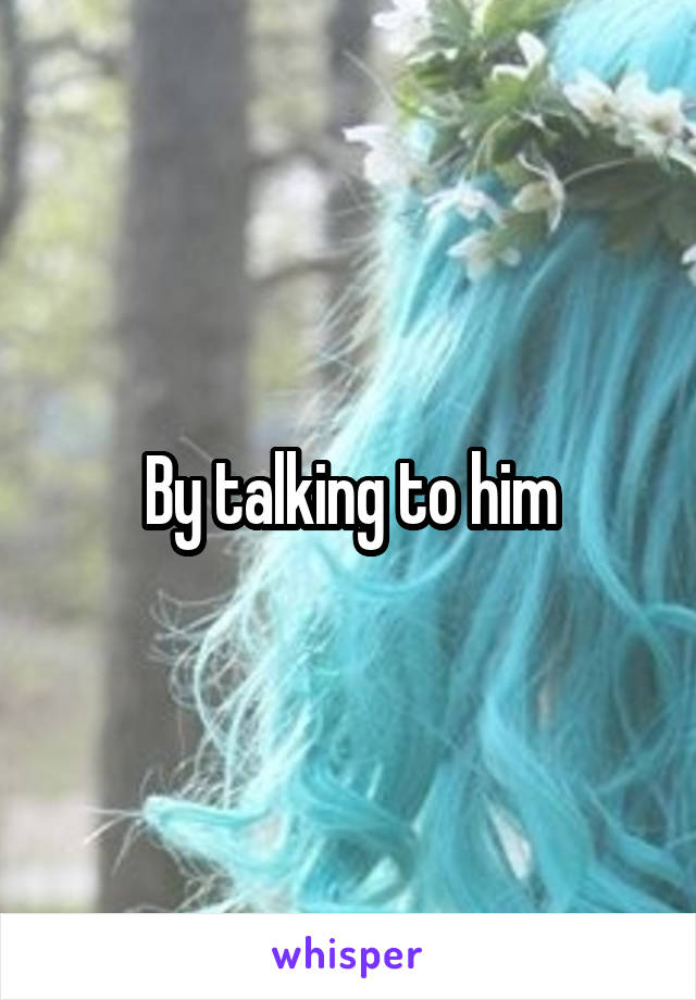 By talking to him