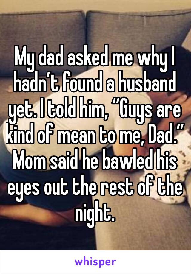 My dad asked me why I hadn’t found a husband yet. I told him, “Guys are kind of mean to me, Dad.”  Mom said he bawled his eyes out the rest of the night. 