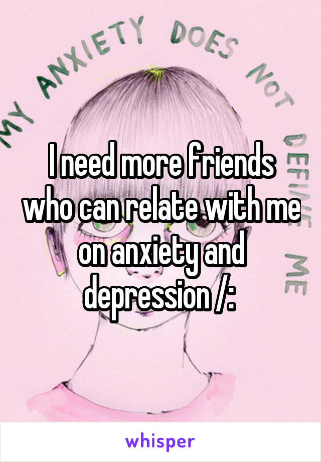 I need more friends who can relate with me on anxiety and depression /: 