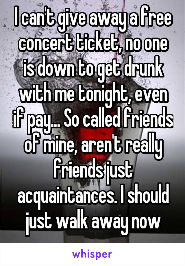 I can't give away a free concert ticket, no one is down to get drunk with me tonight, even if pay... So called friends of mine, aren't really friends just acquaintances. I should just walk away now
