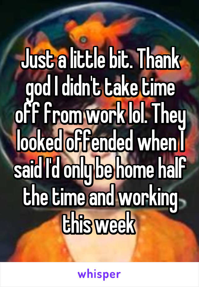 Just a little bit. Thank god I didn't take time off from work lol. They looked offended when I said I'd only be home half the time and working this week 