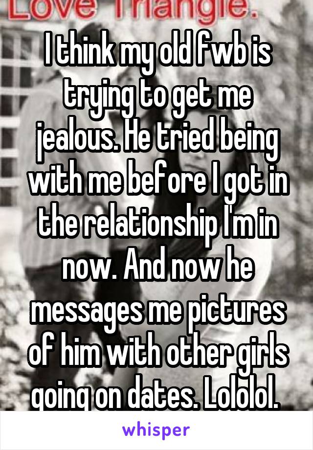 I think my old fwb is trying to get me jealous. He tried being with me before I got in the relationship I'm in now. And now he messages me pictures of him with other girls going on dates. Lololol. 