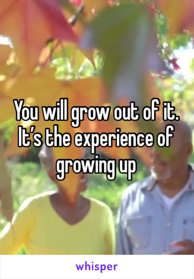 You will grow out of it. It’s the experience of growing up 