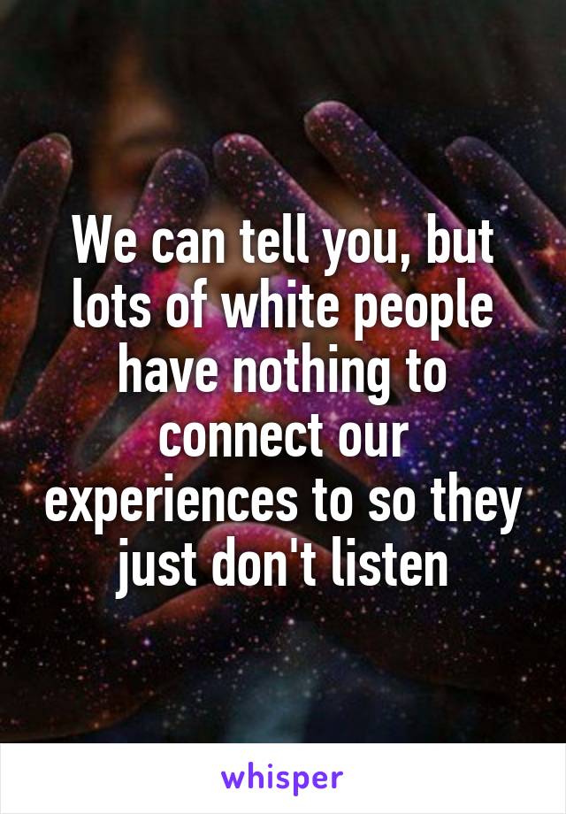 We can tell you, but lots of white people have nothing to connect our experiences to so they just don't listen