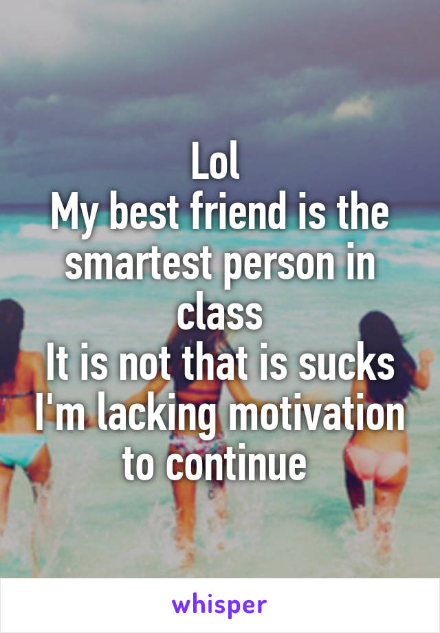 Lol 
My best friend is the smartest person in class
It is not that is sucks I'm lacking motivation to continue 