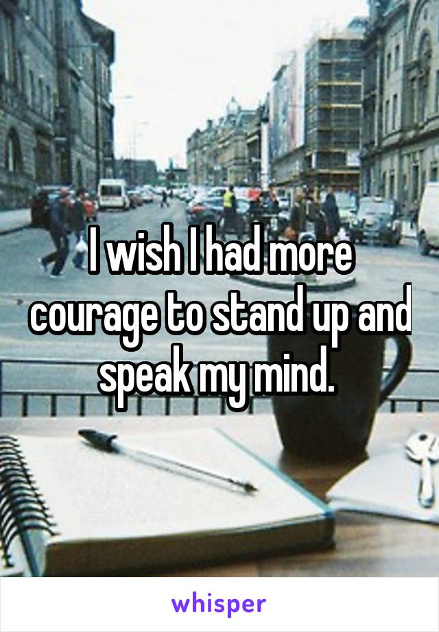 I wish I had more courage to stand up and speak my mind. 