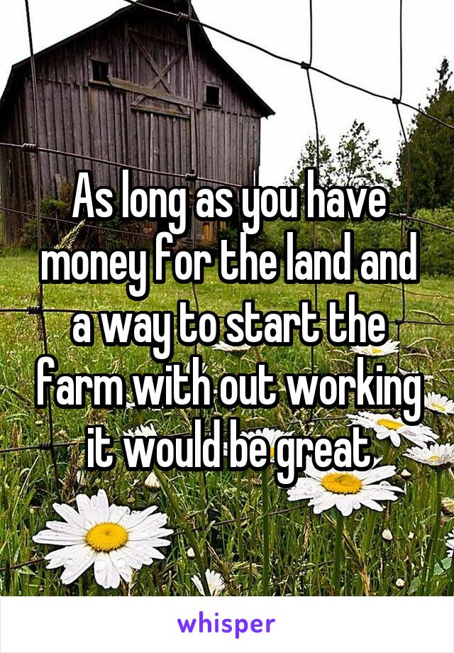 As long as you have money for the land and a way to start the farm with out working it would be great