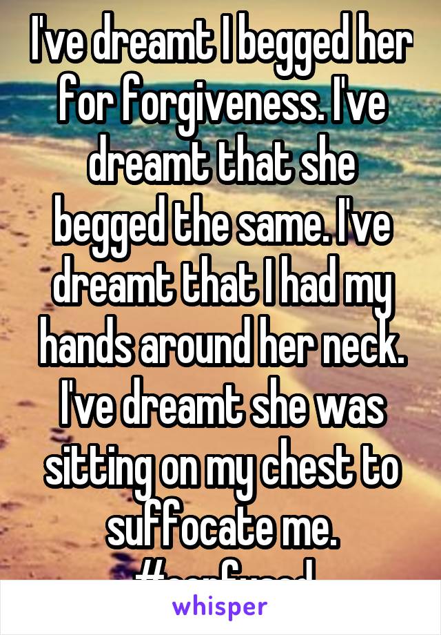 I've dreamt I begged her for forgiveness. I've dreamt that she begged the same. I've dreamt that I had my hands around her neck. I've dreamt she was sitting on my chest to suffocate me. #confused