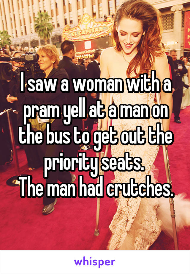I saw a woman with a pram yell at a man on the bus to get out the priority seats. 
The man had crutches.