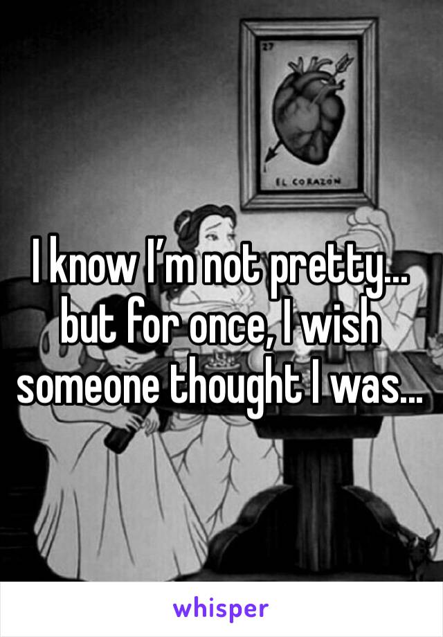 I know I’m not pretty... but for once, I wish someone thought I was... 