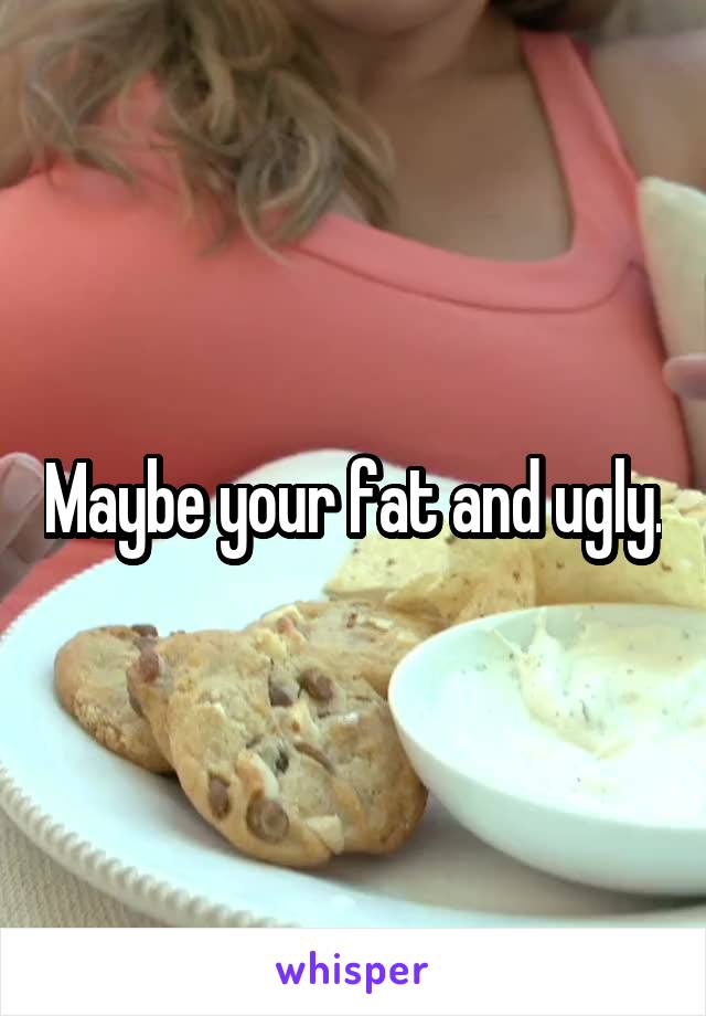 Maybe your fat and ugly.