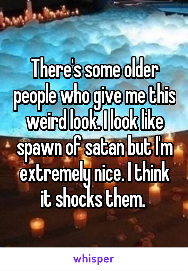 There's some older people who give me this weird look. I look like spawn of satan but I'm extremely nice. I think it shocks them. 