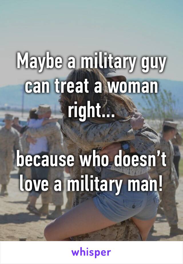Maybe a military guy can treat a woman right... 

because who doesn’t love a military man! 