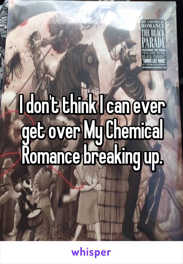 I don't think I can ever get over My Chemical Romance breaking up.