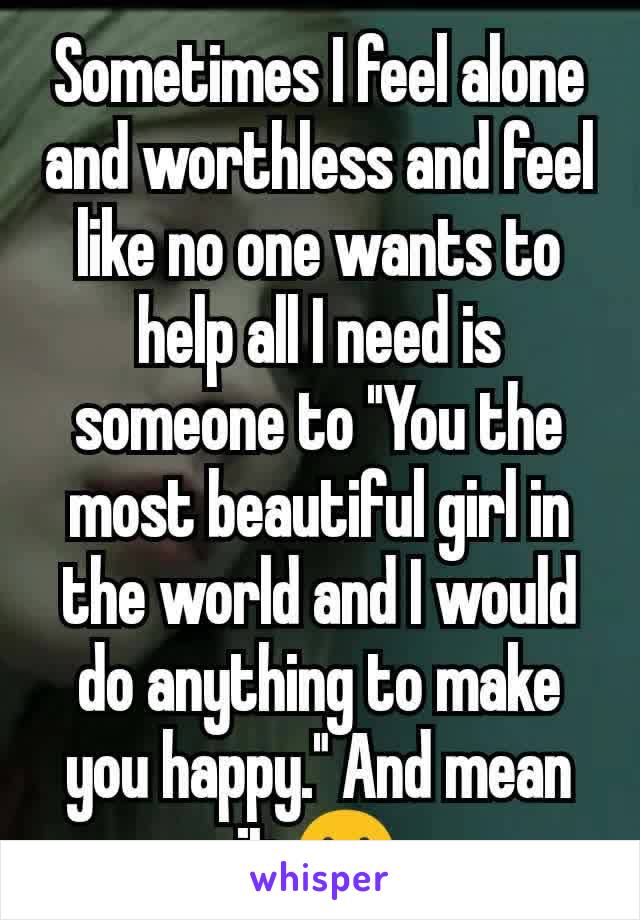 Sometimes I feel alone and worthless and feel like no one wants to help all I need is someone to "You the most beautiful girl in the world and I would do anything to make you happy." And mean it.😢
