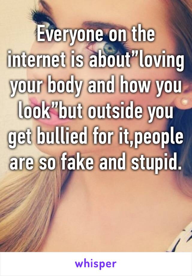 Everyone on the internet is about”loving your body and how you look”but outside you get bullied for it,people are so fake and stupid.