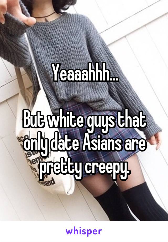 Yeaaahhh...

But white guys that only date Asians are pretty creepy.