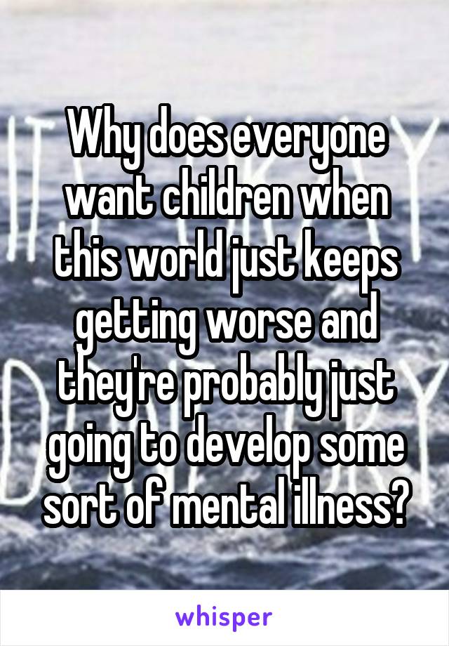 Why does everyone want children when this world just keeps getting worse and they're probably just going to develop some sort of mental illness?